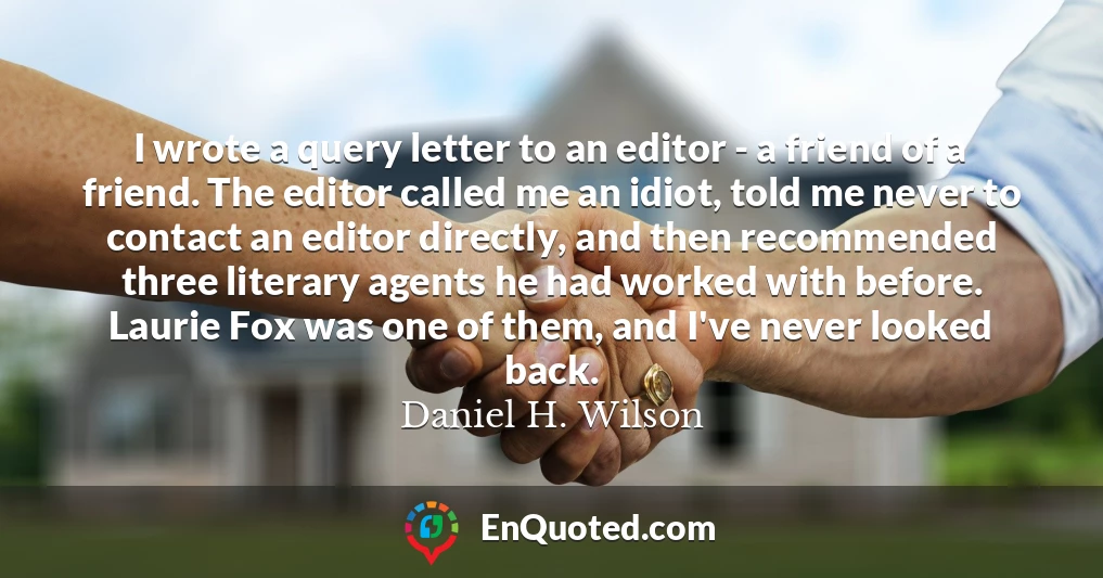 I wrote a query letter to an editor - a friend of a friend. The editor called me an idiot, told me never to contact an editor directly, and then recommended three literary agents he had worked with before. Laurie Fox was one of them, and I've never looked back.