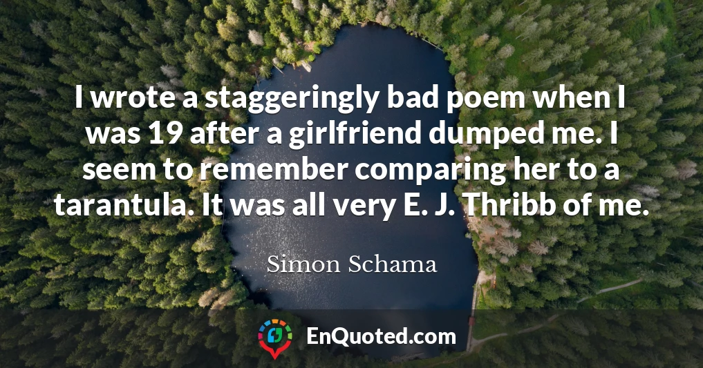 I wrote a staggeringly bad poem when I was 19 after a girlfriend dumped me. I seem to remember comparing her to a tarantula. It was all very E. J. Thribb of me.