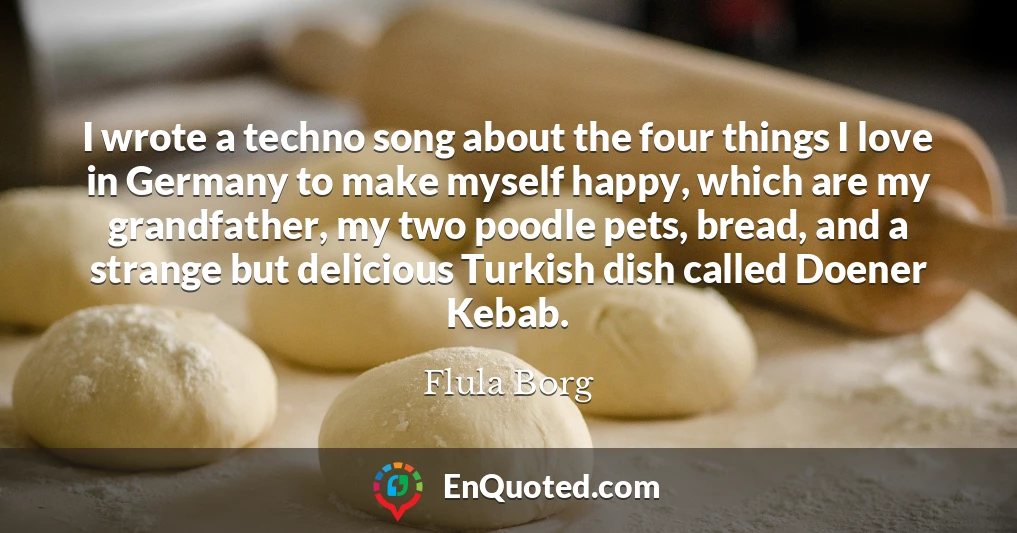 I wrote a techno song about the four things I love in Germany to make myself happy, which are my grandfather, my two poodle pets, bread, and a strange but delicious Turkish dish called Doener Kebab.