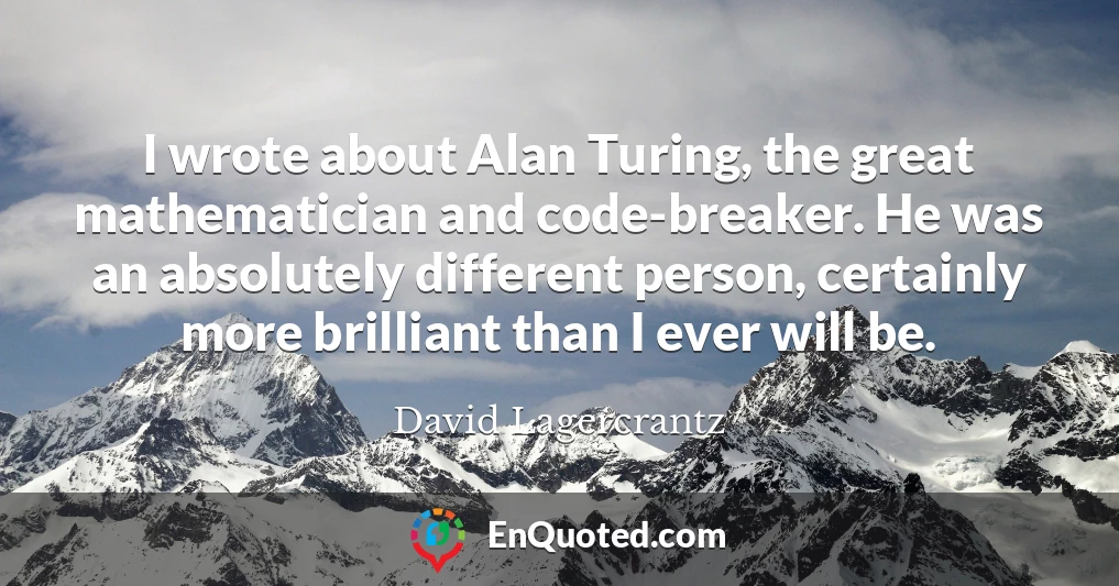 I wrote about Alan Turing, the great mathematician and code-breaker. He was an absolutely different person, certainly more brilliant than I ever will be.