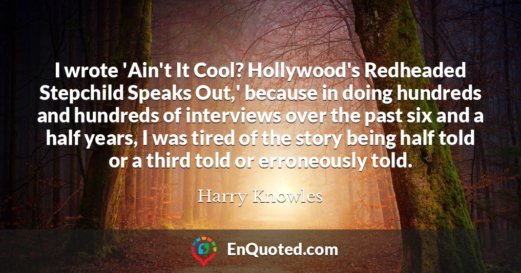 I wrote 'Ain't It Cool? Hollywood's Redheaded Stepchild Speaks Out,' because in doing hundreds and hundreds of interviews over the past six and a half years, I was tired of the story being half told or a third told or erroneously told.