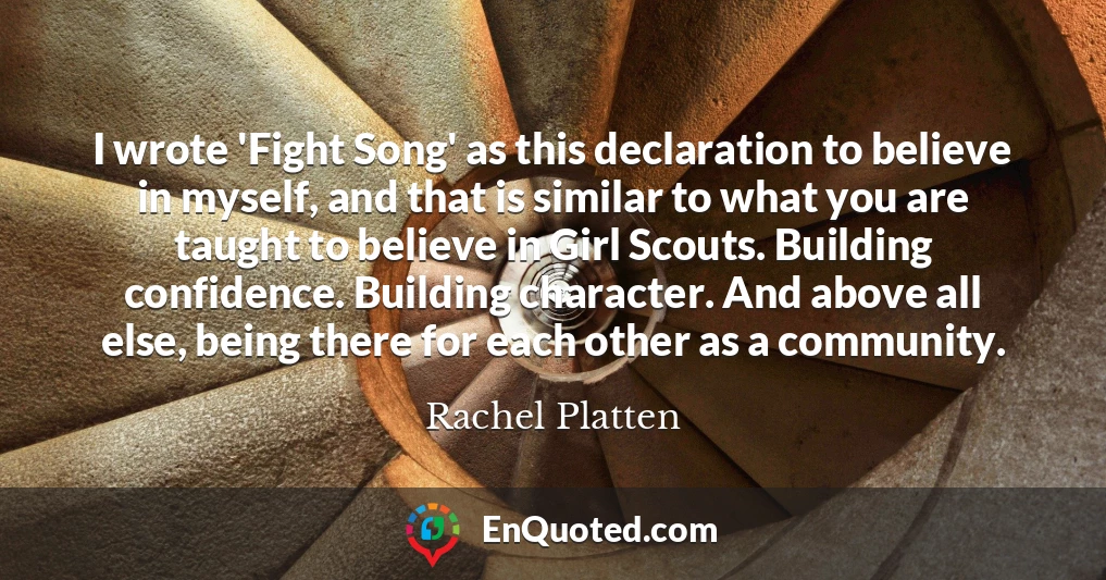 I wrote 'Fight Song' as this declaration to believe in myself, and that is similar to what you are taught to believe in Girl Scouts. Building confidence. Building character. And above all else, being there for each other as a community.