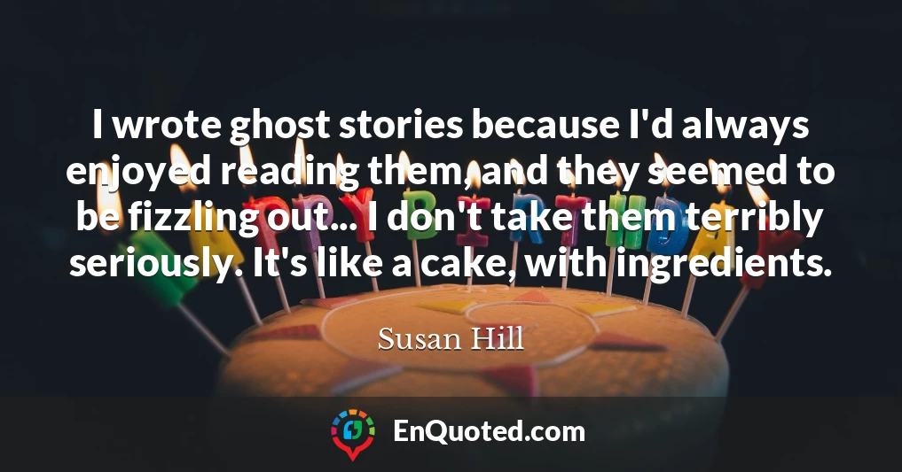 I wrote ghost stories because I'd always enjoyed reading them, and they seemed to be fizzling out... I don't take them terribly seriously. It's like a cake, with ingredients.