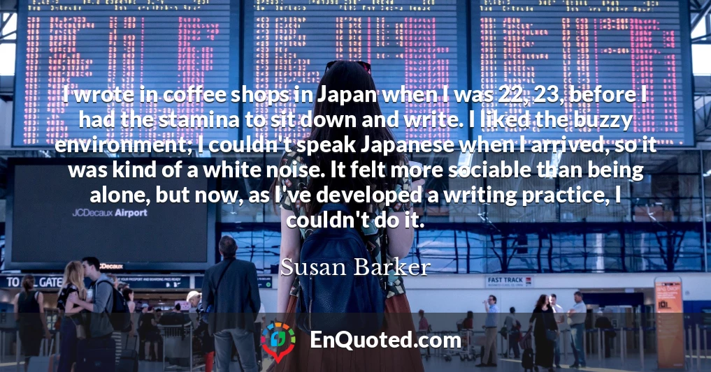 I wrote in coffee shops in Japan when I was 22, 23, before I had the stamina to sit down and write. I liked the buzzy environment; I couldn't speak Japanese when I arrived, so it was kind of a white noise. It felt more sociable than being alone, but now, as I've developed a writing practice, I couldn't do it.