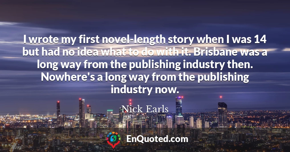 I wrote my first novel-length story when I was 14 but had no idea what to do with it. Brisbane was a long way from the publishing industry then. Nowhere's a long way from the publishing industry now.