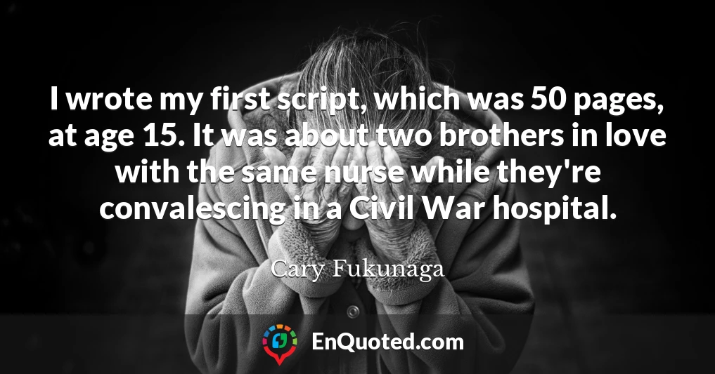 I wrote my first script, which was 50 pages, at age 15. It was about two brothers in love with the same nurse while they're convalescing in a Civil War hospital.