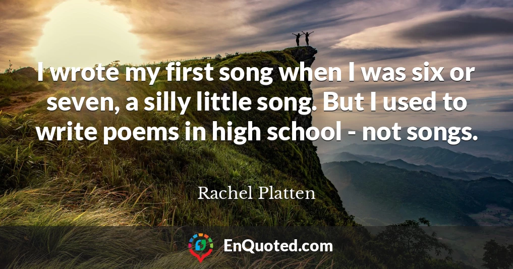 I wrote my first song when I was six or seven, a silly little song. But I used to write poems in high school - not songs.