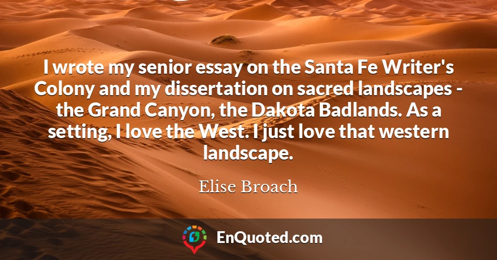 I wrote my senior essay on the Santa Fe Writer's Colony and my dissertation on sacred landscapes - the Grand Canyon, the Dakota Badlands. As a setting, I love the West. I just love that western landscape.