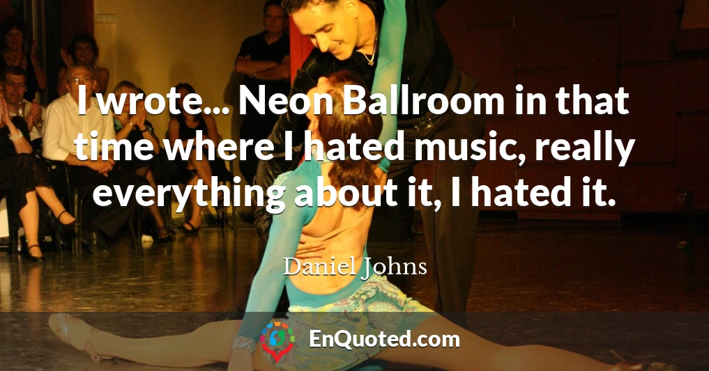 I wrote... Neon Ballroom in that time where I hated music, really everything about it, I hated it.