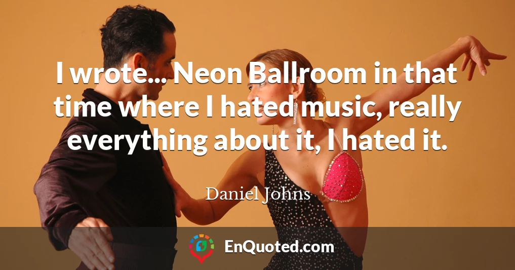 I wrote... Neon Ballroom in that time where I hated music, really everything about it, I hated it.