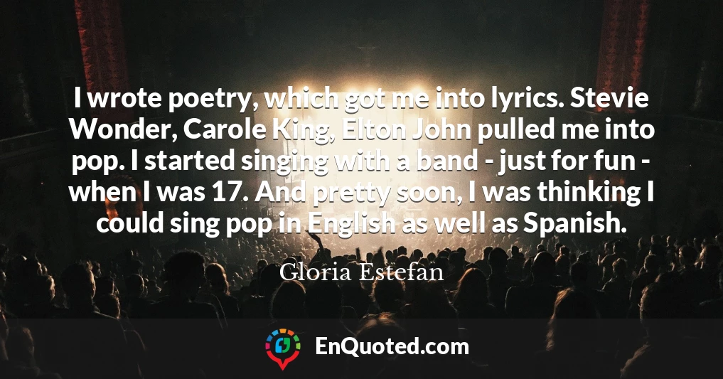 I wrote poetry, which got me into lyrics. Stevie Wonder, Carole King, Elton John pulled me into pop. I started singing with a band - just for fun - when I was 17. And pretty soon, I was thinking I could sing pop in English as well as Spanish.