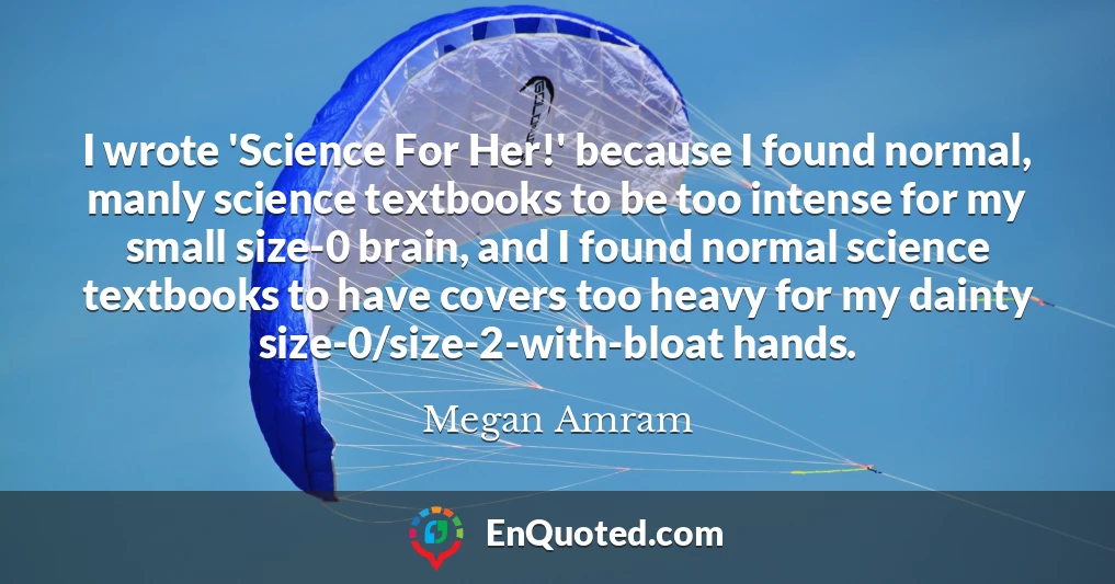 I wrote 'Science For Her!' because I found normal, manly science textbooks to be too intense for my small size-0 brain, and I found normal science textbooks to have covers too heavy for my dainty size-0/size-2-with-bloat hands.