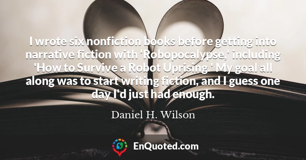I wrote six nonfiction books before getting into narrative fiction with 'Robopocalypse,' including 'How to Survive a Robot Uprising.' My goal all along was to start writing fiction, and I guess one day I'd just had enough.
