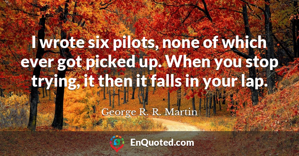 I wrote six pilots, none of which ever got picked up. When you stop trying, it then it falls in your lap.