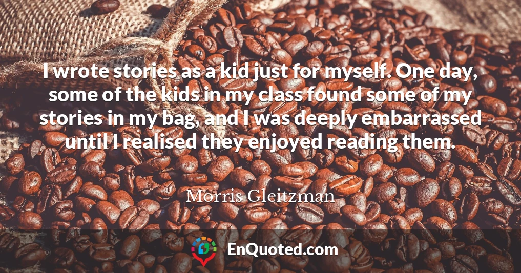 I wrote stories as a kid just for myself. One day, some of the kids in my class found some of my stories in my bag, and I was deeply embarrassed until I realised they enjoyed reading them.
