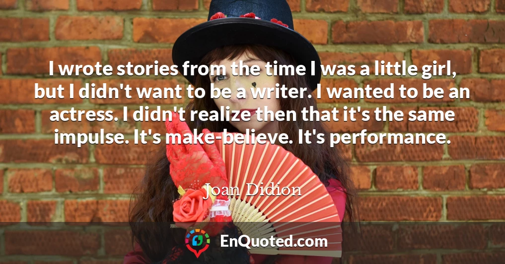 I wrote stories from the time I was a little girl, but I didn't want to be a writer. I wanted to be an actress. I didn't realize then that it's the same impulse. It's make-believe. It's performance.