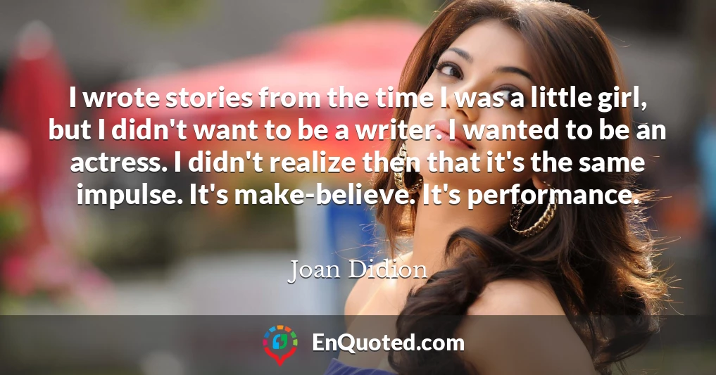 I wrote stories from the time I was a little girl, but I didn't want to be a writer. I wanted to be an actress. I didn't realize then that it's the same impulse. It's make-believe. It's performance.