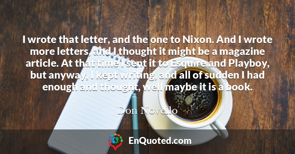 I wrote that letter, and the one to Nixon. And I wrote more letters, and I thought it might be a magazine article. At that time I sent it to Esquire and Playboy, but anyway, I kept writing, and all of sudden I had enough and thought, well maybe it is a book.