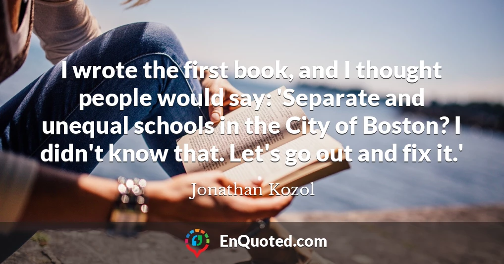 I wrote the first book, and I thought people would say: 'Separate and unequal schools in the City of Boston? I didn't know that. Let's go out and fix it.'
