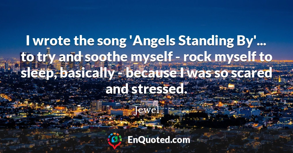 I wrote the song 'Angels Standing By'... to try and soothe myself - rock myself to sleep, basically - because I was so scared and stressed.
