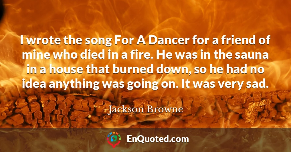 I wrote the song For A Dancer for a friend of mine who died in a fire. He was in the sauna in a house that burned down, so he had no idea anything was going on. It was very sad.