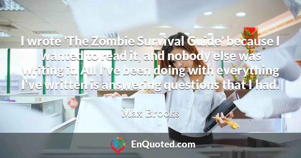 I wrote 'The Zombie Survival Guide' because I wanted to read it, and nobody else was writing it. All I've been doing with everything I've written is answering questions that I had.
