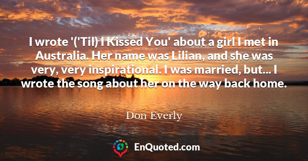 I wrote '('Til) I Kissed You' about a girl I met in Australia. Her name was Lilian, and she was very, very inspirational. I was married, but... I wrote the song about her on the way back home.