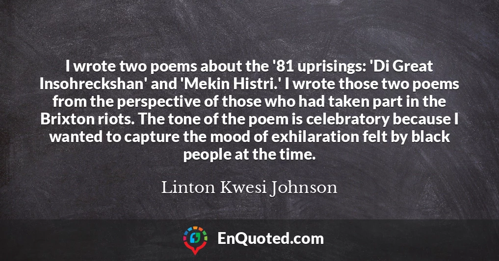 I wrote two poems about the '81 uprisings: 'Di Great Insohreckshan' and 'Mekin Histri.' I wrote those two poems from the perspective of those who had taken part in the Brixton riots. The tone of the poem is celebratory because I wanted to capture the mood of exhilaration felt by black people at the time.