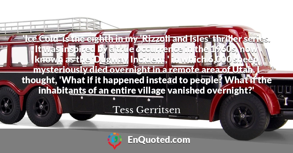 'Ice Cold' is the eighth in my 'Rizzoli and Isles' thriller series. It was inspired by a true occurrence in the 1960s, now known as the 'Dugway Incident,' in which 6,000 sheep mysteriously died overnight in a remote area of Utah. I thought, 'What if it happened instead to people? What if the inhabitants of an entire village vanished overnight?'