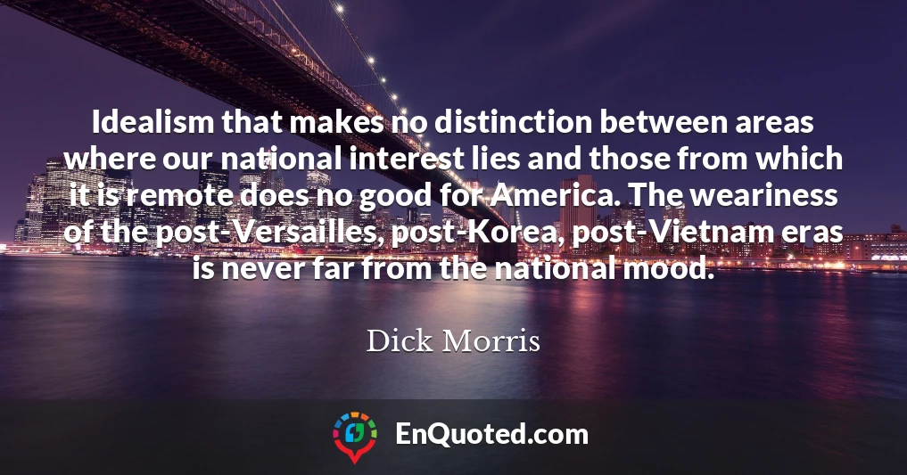Idealism that makes no distinction between areas where our national interest lies and those from which it is remote does no good for America. The weariness of the post-Versailles, post-Korea, post-Vietnam eras is never far from the national mood.