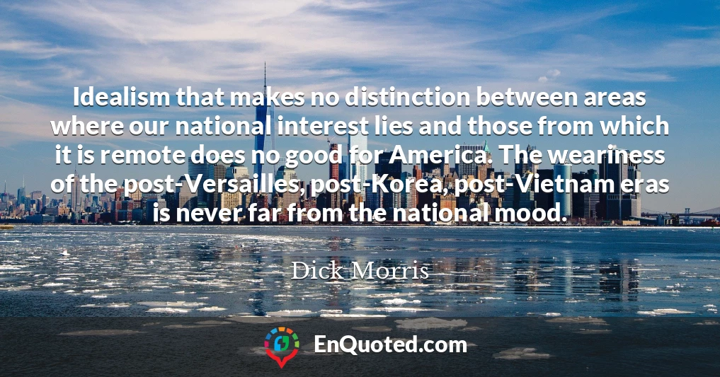 Idealism that makes no distinction between areas where our national interest lies and those from which it is remote does no good for America. The weariness of the post-Versailles, post-Korea, post-Vietnam eras is never far from the national mood.