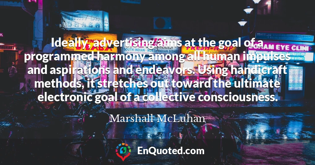 Ideally, advertising aims at the goal of a programmed harmony among all human impulses and aspirations and endeavors. Using handicraft methods, it stretches out toward the ultimate electronic goal of a collective consciousness.