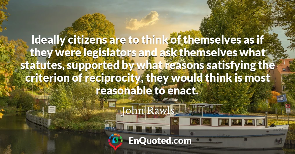 Ideally citizens are to think of themselves as if they were legislators and ask themselves what statutes, supported by what reasons satisfying the criterion of reciprocity, they would think is most reasonable to enact.