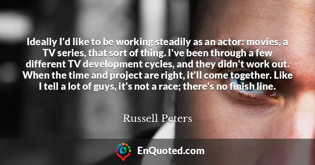 Ideally I'd like to be working steadily as an actor: movies, a TV series, that sort of thing. I've been through a few different TV development cycles, and they didn't work out. When the time and project are right, it'll come together. Like I tell a lot of guys, it's not a race; there's no finish line.