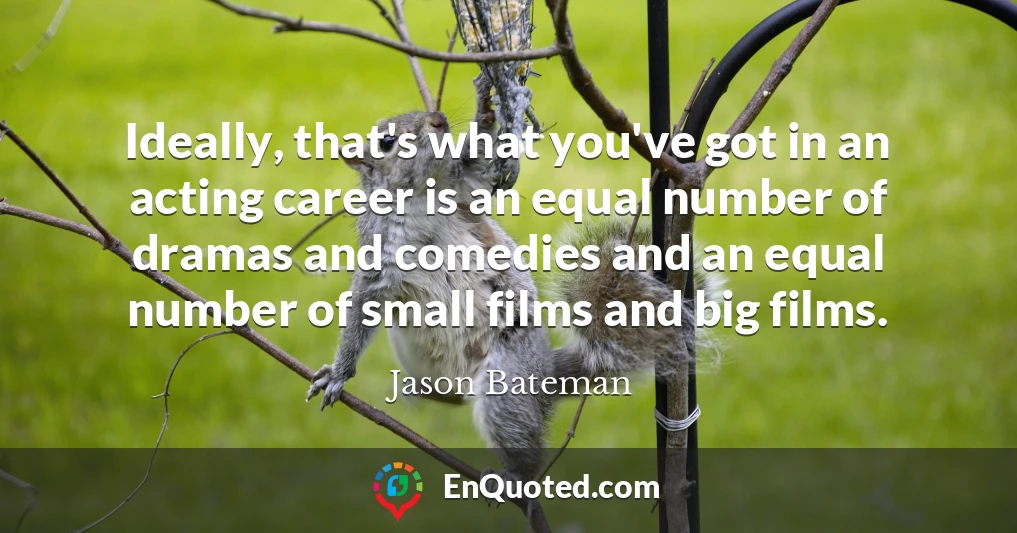 Ideally, that's what you've got in an acting career is an equal number of dramas and comedies and an equal number of small films and big films.