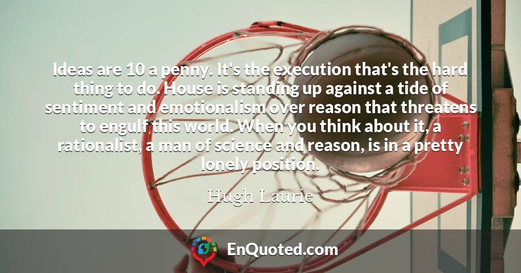 Ideas are 10 a penny. It's the execution that's the hard thing to do. House is standing up against a tide of sentiment and emotionalism over reason that threatens to engulf this world. When you think about it, a rationalist, a man of science and reason, is in a pretty lonely position.