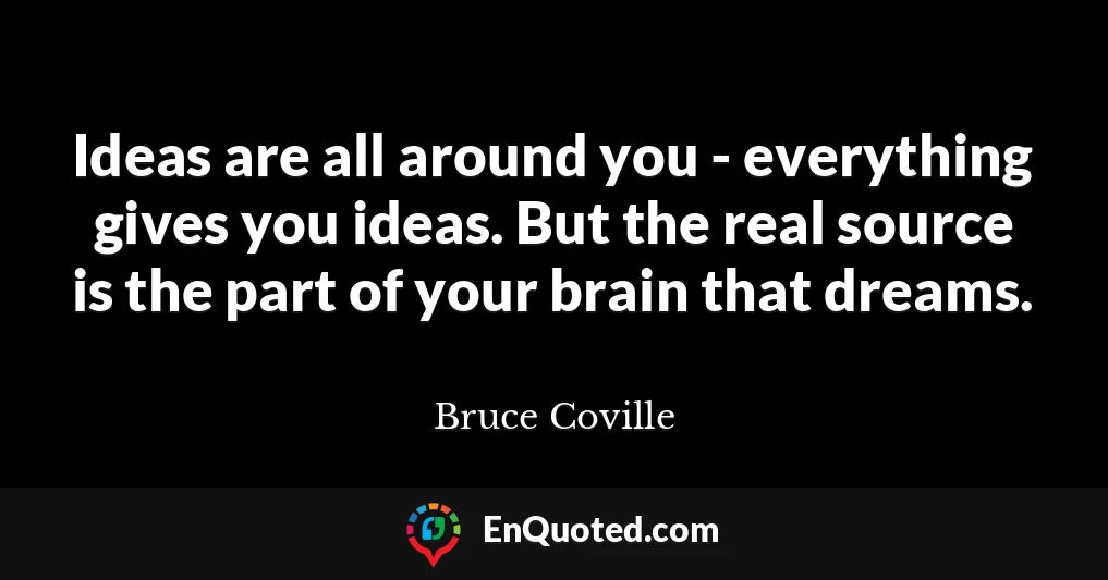 Ideas are all around you - everything gives you ideas. But the real source is the part of your brain that dreams.