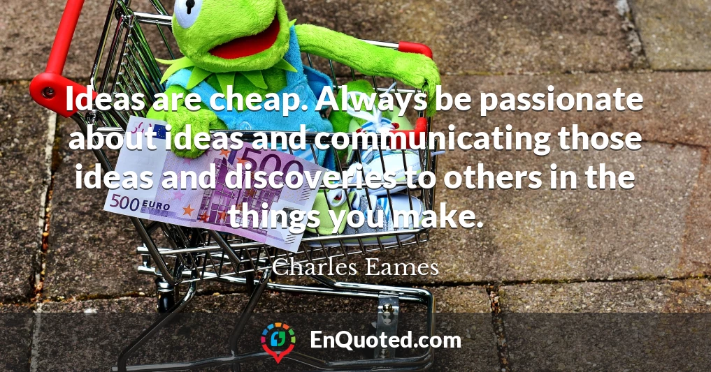 Ideas are cheap. Always be passionate about ideas and communicating those ideas and discoveries to others in the things you make.