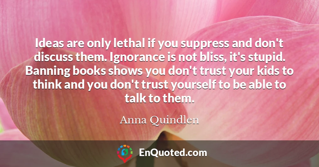 Ideas are only lethal if you suppress and don't discuss them. Ignorance is not bliss, it's stupid. Banning books shows you don't trust your kids to think and you don't trust yourself to be able to talk to them.