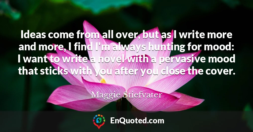 Ideas come from all over, but as I write more and more, I find I'm always hunting for mood: I want to write a novel with a pervasive mood that sticks with you after you close the cover.