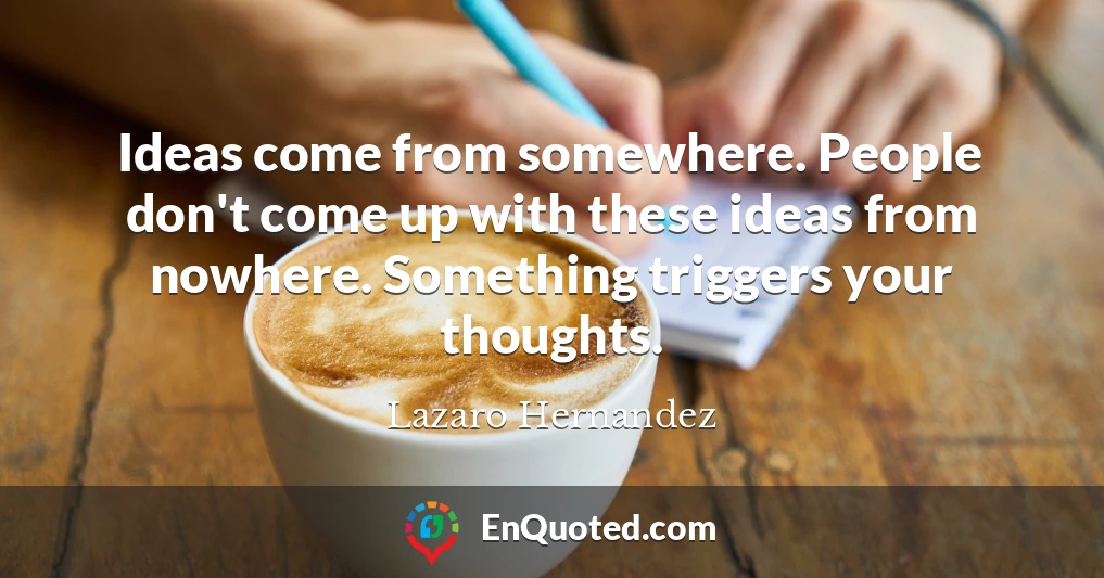 Ideas come from somewhere. People don't come up with these ideas from nowhere. Something triggers your thoughts.