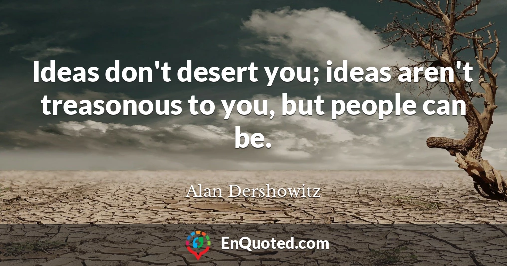 Ideas don't desert you; ideas aren't treasonous to you, but people can be.