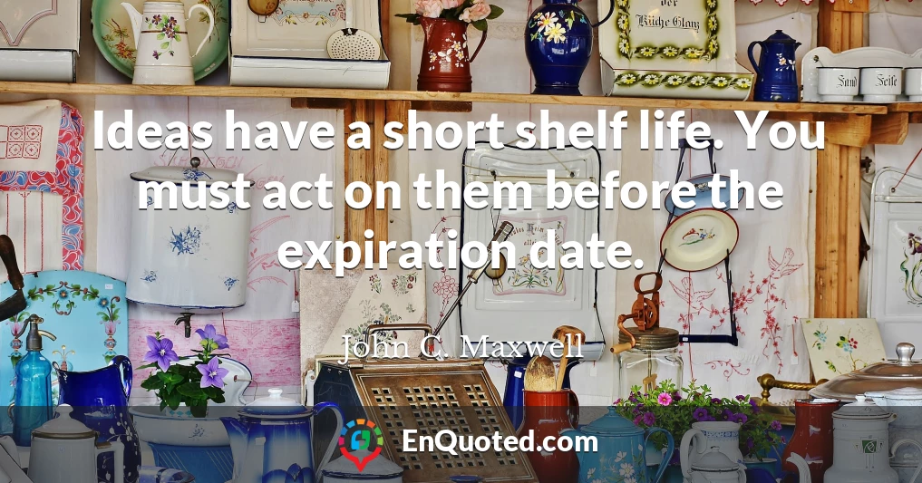 Ideas have a short shelf life. You must act on them before the expiration date.