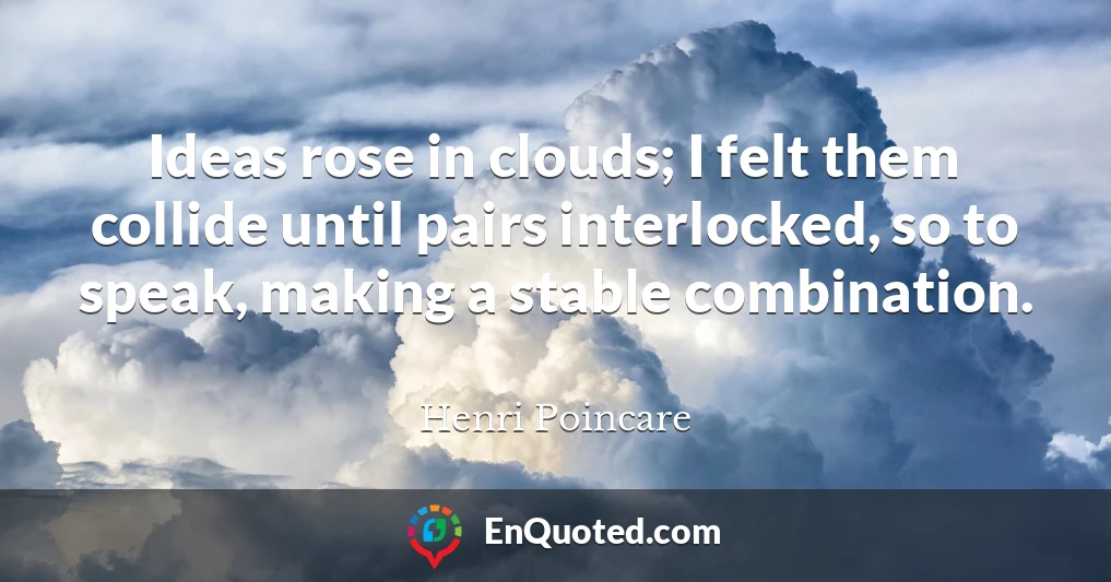 Ideas rose in clouds; I felt them collide until pairs interlocked, so to speak, making a stable combination.