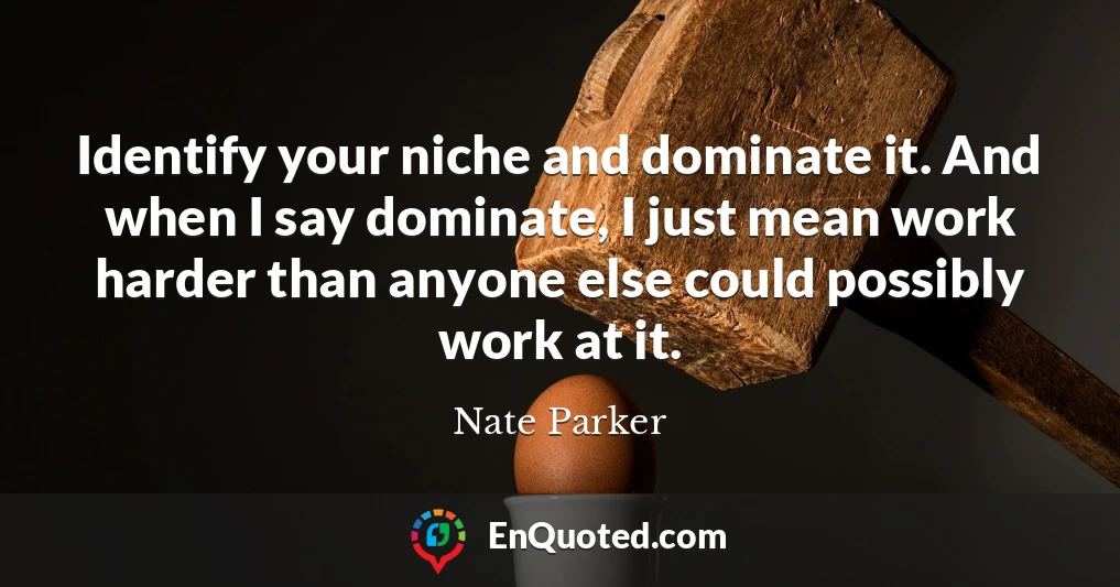 Identify your niche and dominate it. And when I say dominate, I just mean work harder than anyone else could possibly work at it.