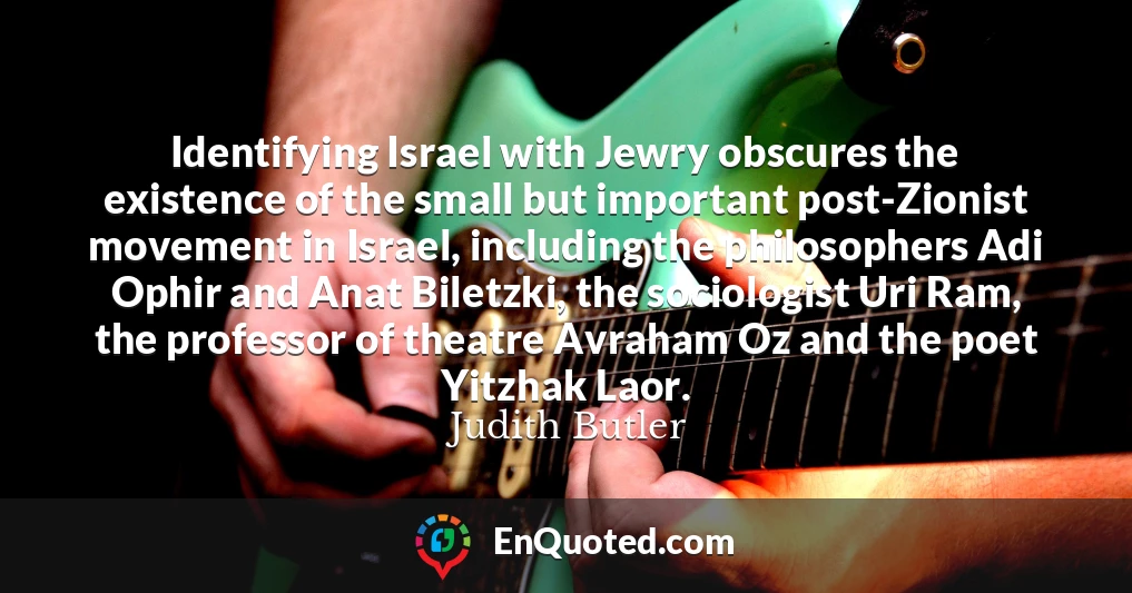 Identifying Israel with Jewry obscures the existence of the small but important post-Zionist movement in Israel, including the philosophers Adi Ophir and Anat Biletzki, the sociologist Uri Ram, the professor of theatre Avraham Oz and the poet Yitzhak Laor.