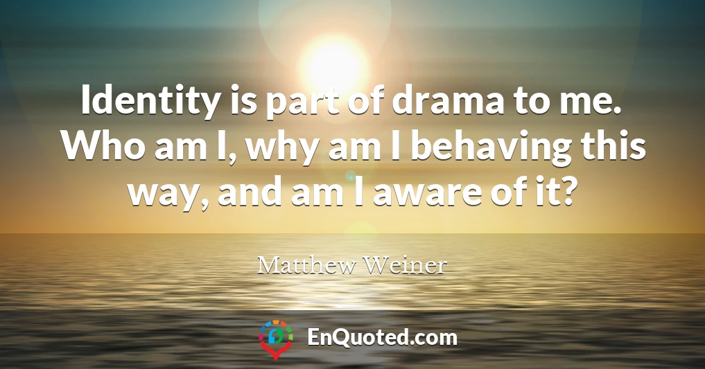 Identity is part of drama to me. Who am I, why am I behaving this way, and am I aware of it?