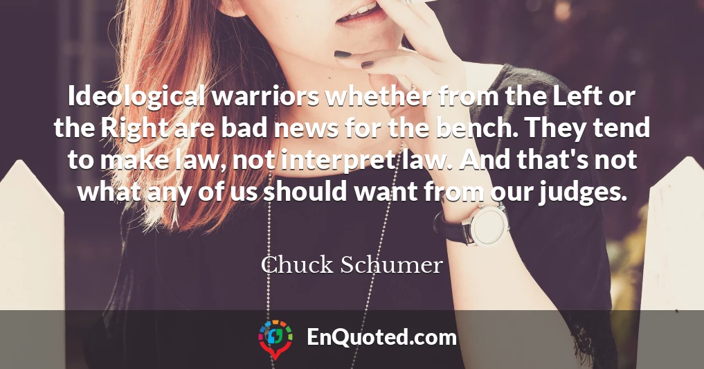 Ideological warriors whether from the Left or the Right are bad news for the bench. They tend to make law, not interpret law. And that's not what any of us should want from our judges.