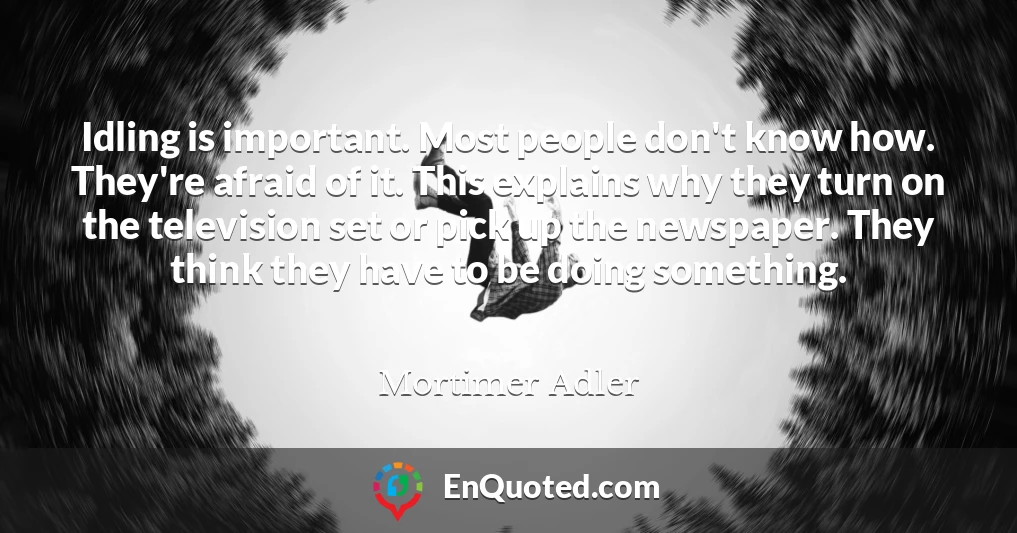 Idling is important. Most people don't know how. They're afraid of it. This explains why they turn on the television set or pick up the newspaper. They think they have to be doing something.