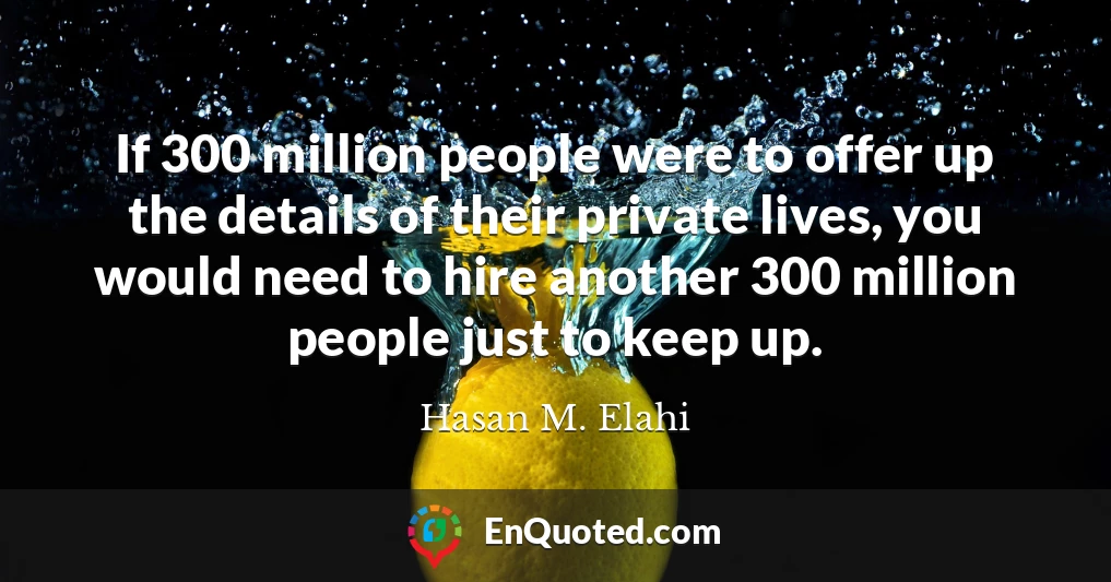 If 300 million people were to offer up the details of their private lives, you would need to hire another 300 million people just to keep up.